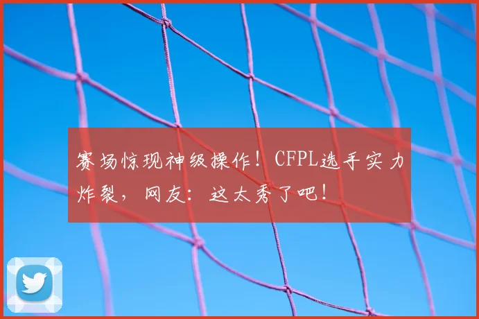 赛场惊现神级操作!CFPL选手实力炸裂,网友:这太秀了吧!