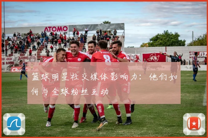篮球明星社交媒体影响力:他们如何与全球粉丝互动