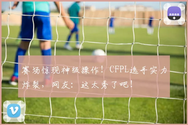 赛场惊现神级操作!CFPL选手实力炸裂,网友:这太秀了吧!