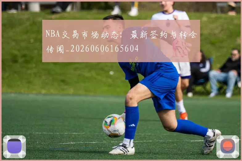 NBA交易市场动态：最新签约与转会传闻_20260606165604