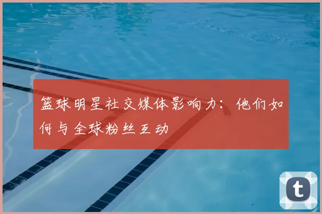 篮球明星社交媒体影响力：他们如何与全球粉丝互动