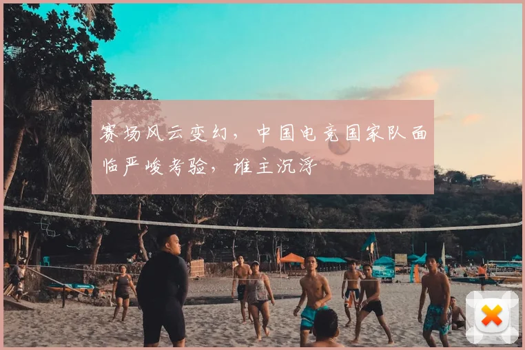 赛场风云变幻,中国电竞国家队面临严峻考验,谁主沉浮